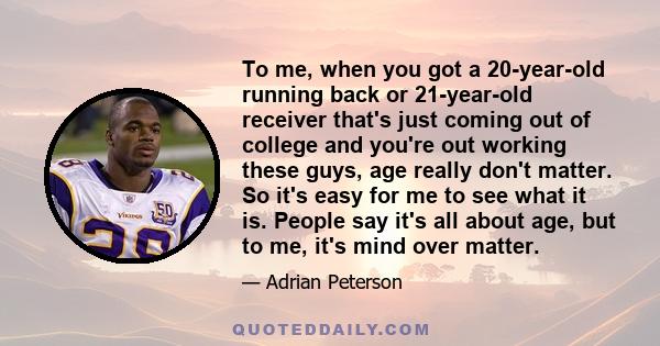 To me, when you got a 20-year-old running back or 21-year-old receiver that's just coming out of college and you're out working these guys, age really don't matter. So it's easy for me to see what it is. People say it's 