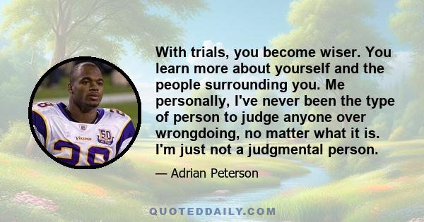 With trials, you become wiser. You learn more about yourself and the people surrounding you. Me personally, I've never been the type of person to judge anyone over wrongdoing, no matter what it is. I'm just not a