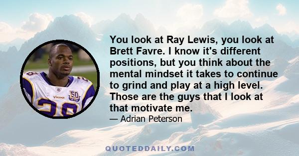 You look at Ray Lewis, you look at Brett Favre. I know it's different positions, but you think about the mental mindset it takes to continue to grind and play at a high level. Those are the guys that I look at that