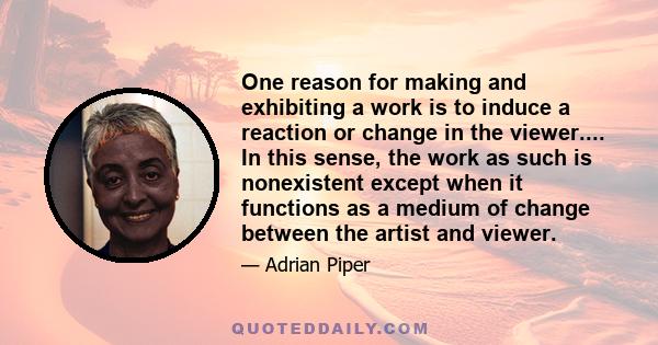 One reason for making and exhibiting a work is to induce a reaction or change in the viewer.... In this sense, the work as such is nonexistent except when it functions as a medium of change between the artist and viewer.