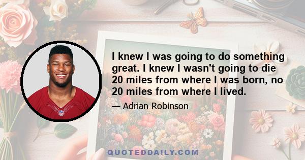 I knew I was going to do something great. I knew I wasn't going to die 20 miles from where I was born, no 20 miles from where I lived.