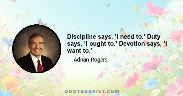 Discipline says, 'I need to.' Duty says, 'I ought to.' Devotion says, 'I want to.'