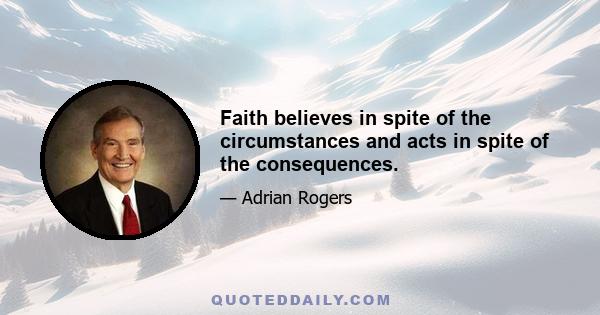 Faith believes in spite of the circumstances and acts in spite of the consequences.