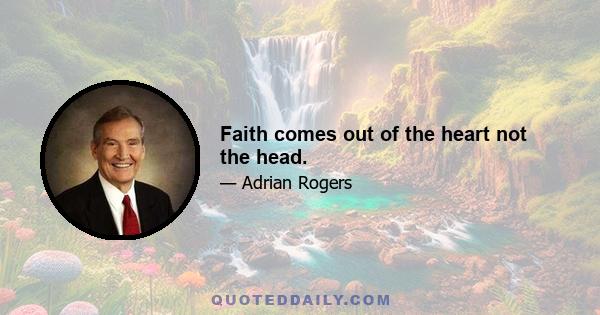 Faith comes out of the heart not the head.