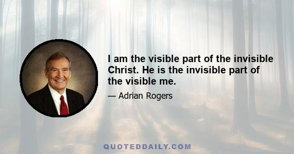 I am the visible part of the invisible Christ. He is the invisible part of the visible me.