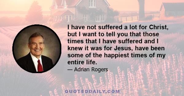 I have not suffered a lot for Christ, but I want to tell you that those times that I have suffered and I knew it was for Jesus, have been some of the happiest times of my entire life.