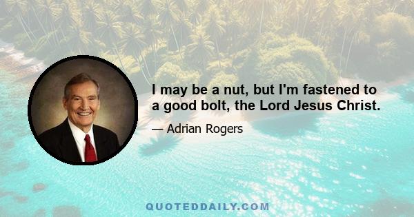 I may be a nut, but I'm fastened to a good bolt, the Lord Jesus Christ.