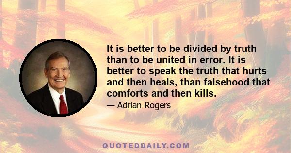 It is better to be divided by truth than to be united in error. It is better to speak the truth that hurts and then heals, than falsehood that comforts and then kills. It is better to be hated for telling the truth than 