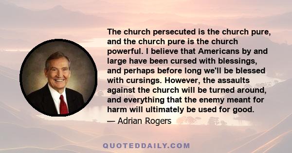 The church persecuted is the church pure, and the church pure is the church powerful. I believe that Americans by and large have been cursed with blessings, and perhaps before long we'll be blessed with cursings.