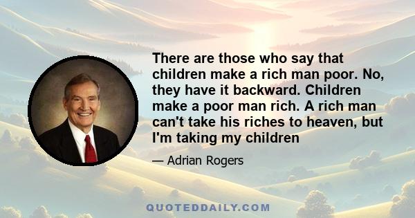 There are those who say that children make a rich man poor. No, they have it backward. Children make a poor man rich. A rich man can't take his riches to heaven, but I'm taking my children