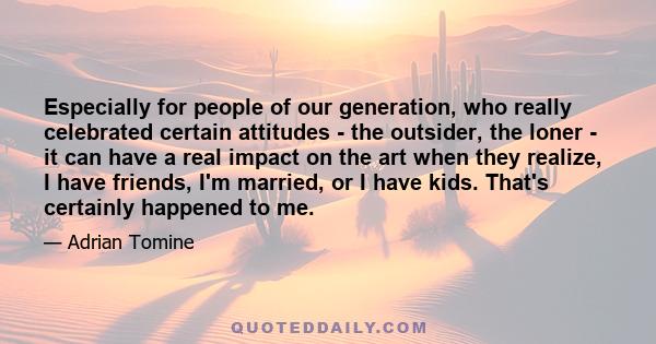 Especially for people of our generation, who really celebrated certain attitudes - the outsider, the loner - it can have a real impact on the art when they realize, I have friends, I'm married, or I have kids. That's