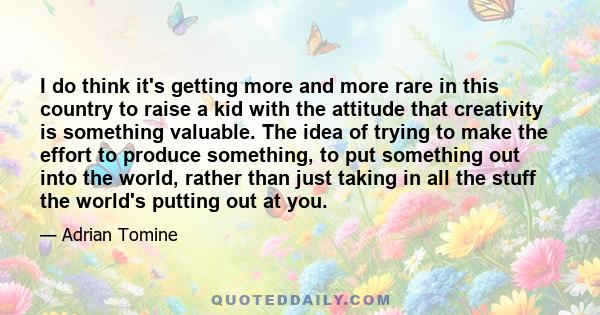 I do think it's getting more and more rare in this country to raise a kid with the attitude that creativity is something valuable. The idea of trying to make the effort to produce something, to put something out into