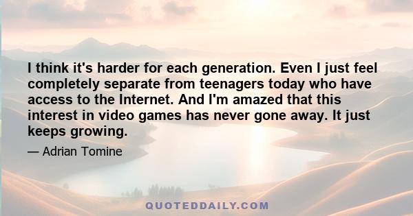 I think it's harder for each generation. Even I just feel completely separate from teenagers today who have access to the Internet. And I'm amazed that this interest in video games has never gone away. It just keeps