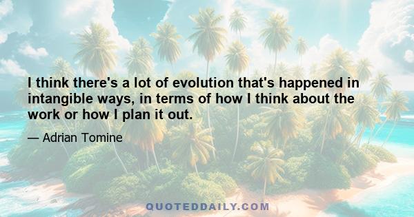 I think there's a lot of evolution that's happened in intangible ways, in terms of how I think about the work or how I plan it out.