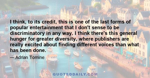 I think, to its credit, this is one of the last forms of popular entertainment that I don't sense to be discriminatory in any way. I think there's this general hunger for greater diversity, where publishers are really