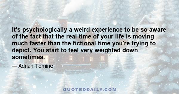 It's psychologically a weird experience to be so aware of the fact that the real time of your life is moving much faster than the fictional time you're trying to depict. You start to feel very weighted down sometimes.