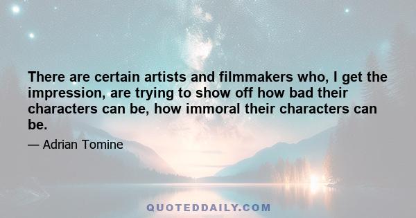 There are certain artists and filmmakers who, I get the impression, are trying to show off how bad their characters can be, how immoral their characters can be.