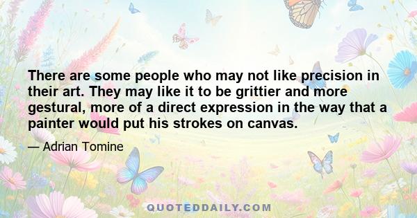 There are some people who may not like precision in their art. They may like it to be grittier and more gestural, more of a direct expression in the way that a painter would put his strokes on canvas.