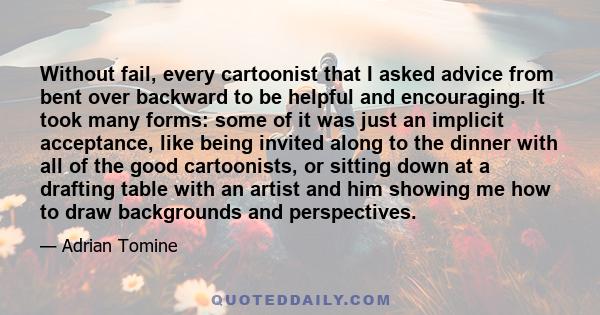 Without fail, every cartoonist that I asked advice from bent over backward to be helpful and encouraging. It took many forms: some of it was just an implicit acceptance, like being invited along to the dinner with all