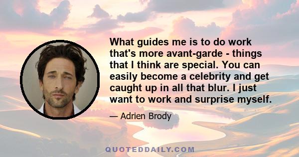 What guides me is to do work that's more avant-garde - things that I think are special. You can easily become a celebrity and get caught up in all that blur. I just want to work and surprise myself.