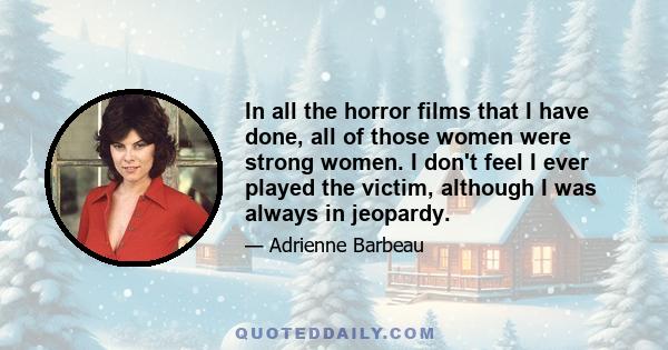 In all the horror films that I have done, all of those women were strong women. I don't feel I ever played the victim, although I was always in jeopardy.