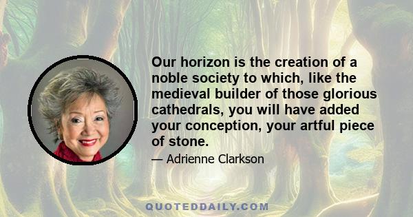 Our horizon is the creation of a noble society to which, like the medieval builder of those glorious cathedrals, you will have added your conception, your artful piece of stone.