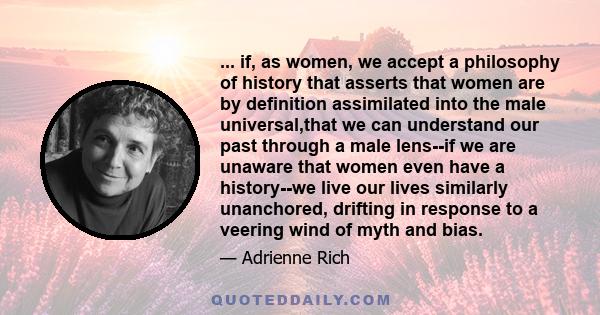 ... if, as women, we accept a philosophy of history that asserts that women are by definition assimilated into the male universal,that we can understand our past through a male lens--if we are unaware that women even