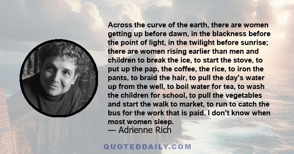 Across the curve of the earth, there are women getting up before dawn, in the blackness before the point of light, in the twilight before sunrise; there are women rising earlier than men and children to break the ice,