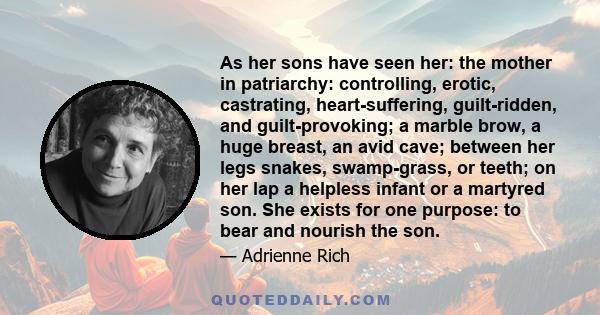 As her sons have seen her: the mother in patriarchy: controlling, erotic, castrating, heart-suffering, guilt-ridden, and guilt-provoking; a marble brow, a huge breast, an avid cave; between her legs snakes, swamp-grass, 