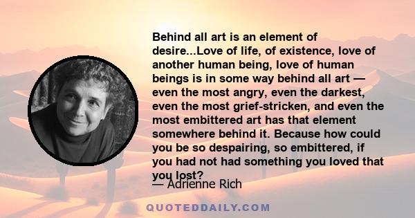 Behind all art is an element of desire...Love of life, of existence, love of another human being, love of human beings is in some way behind all art — even the most angry, even the darkest, even the most grief-stricken, 