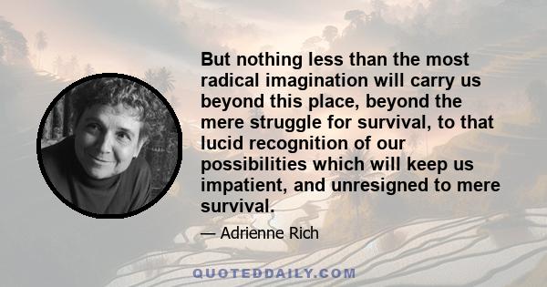 But nothing less than the most radical imagination will carry us beyond this place, beyond the mere struggle for survival, to that lucid recognition of our possibilities which will keep us impatient, and unresigned to