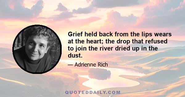 Grief held back from the lips wears at the heart; the drop that refused to join the river dried up in the dust.