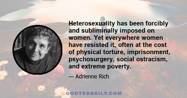 Heterosexuality has been forcibly and subliminally imposed on women. Yet everywhere women have resisted it, often at the cost of physical torture, imprisonment, psychosurgery, social ostracism, and extreme poverty.