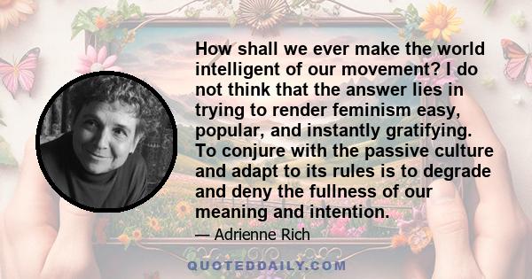 How shall we ever make the world intelligent of our movement? I do not think that the answer lies in trying to render feminism easy, popular, and instantly gratifying. To conjure with the passive culture and adapt to