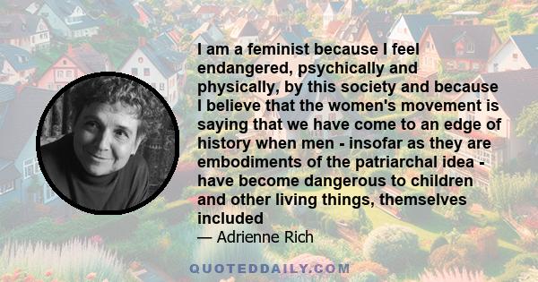 I am a feminist because I feel endangered, psychically and physically, by this society and because I believe that the women's movement is saying that we have come to an edge of history when men - insofar as they are