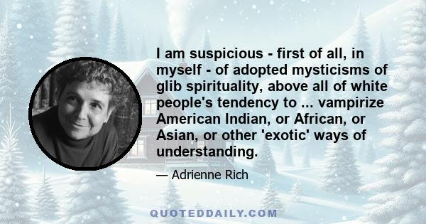 I am suspicious - first of all, in myself - of adopted mysticisms of glib spirituality, above all of white people's tendency to ... vampirize American Indian, or African, or Asian, or other 'exotic' ways of