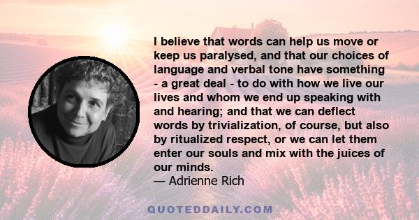 I believe that words can help us move or keep us paralysed, and that our choices of language and verbal tone have something - a great deal - to do with how we live our lives and whom we end up speaking with and hearing; 