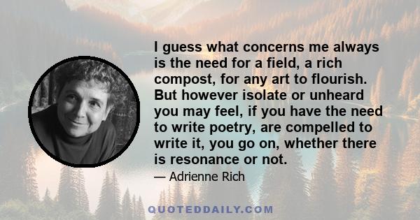 I guess what concerns me always is the need for a field, a rich compost, for any art to flourish. But however isolate or unheard you may feel, if you have the need to write poetry, are compelled to write it, you go on,