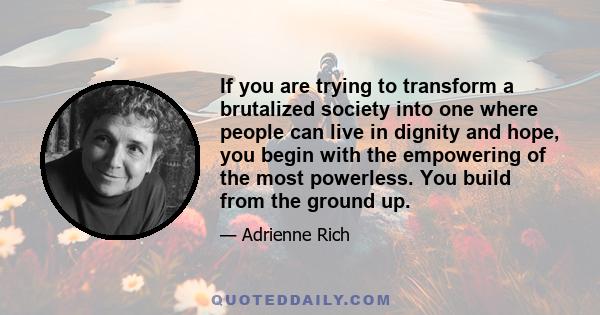 If you are trying to transform a brutalized society into one where people can live in dignity and hope, you begin with the empowering of the most powerless. You build from the ground up.