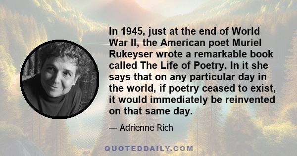 In 1945, just at the end of World War II, the American poet Muriel Rukeyser wrote a remarkable book called The Life of Poetry. In it she says that on any particular day in the world, if poetry ceased to exist, it would