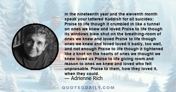 in the nineteenth year and the eleventh month speak your tattered Kaddish for all suicides: Praise to life though it crumbled in like a tunnel on ones we knew and loved Praise to life though its windows blew shut on the 