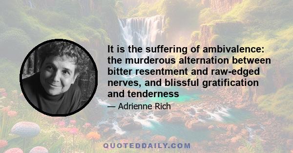 It is the suffering of ambivalence: the murderous alternation between bitter resentment and raw-edged nerves, and blissful gratification and tenderness