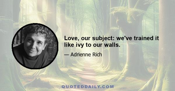 Love, our subject: we've trained it like ivy to our walls.