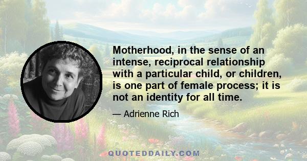 Motherhood, in the sense of an intense, reciprocal relationship with a particular child, or children, is one part of female process; it is not an identity for all time.