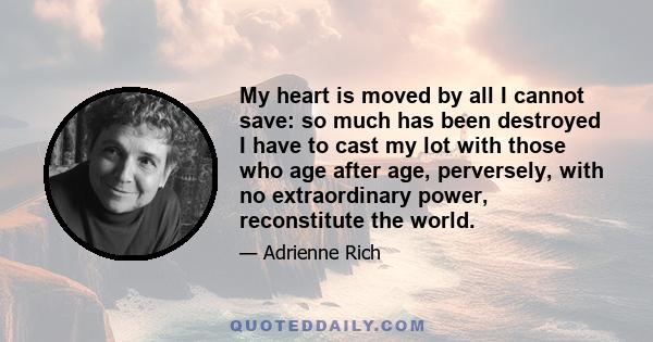 My heart is moved by all I cannot save: so much has been destroyed I have to cast my lot with those who age after age, perversely, with no extraordinary power, reconstitute the world.