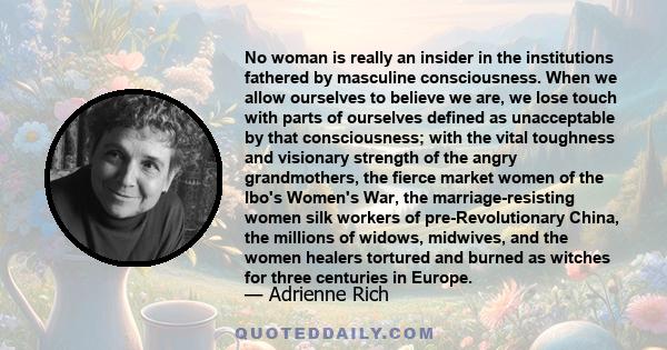 No woman is really an insider in the institutions fathered by masculine consciousness. When we allow ourselves to believe we are, we lose touch with parts of ourselves defined as unacceptable by that consciousness; with 