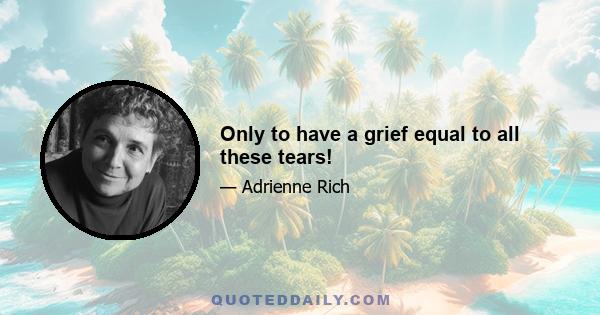 Only to have a grief equal to all these tears!