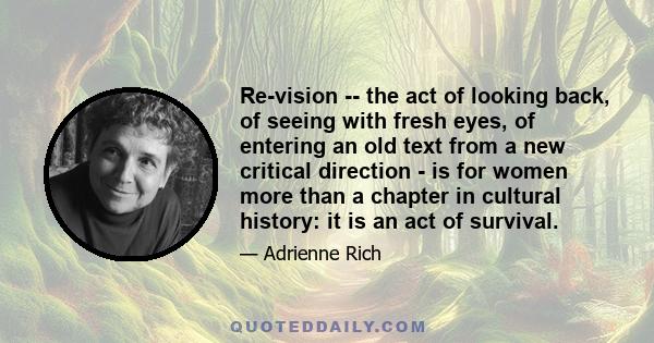 Re-vision -- the act of looking back, of seeing with fresh eyes, of entering an old text from a new critical direction - is for women more than a chapter in cultural history: it is an act of survival.