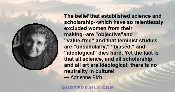 The belief that established science and scholarship--which have so relentlessly excluded women from their making--are objectiveand value-free and that feminist studies are unscholarly, biased, and ideological dies hard. 