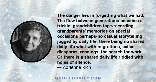 The danger lies in forgetting what we had. The flow between generations becomes a trickle, grandchildren tape-recording grandparents' memories on special occasions perhaps-no casual storytelling jogged by daily life,